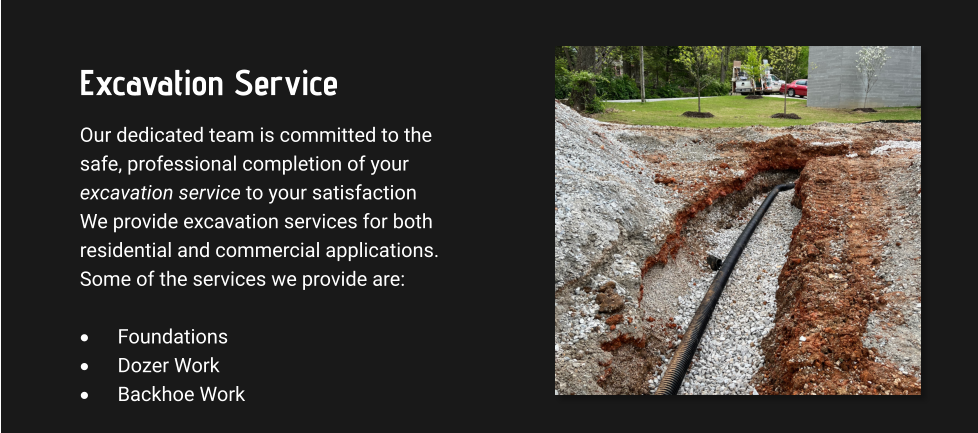 Excavation Service Our dedicated team is committed to the safe, professional completion of your excavation service to your satisfaction We provide excavation services for both residential and commercial applications. Some of the services we provide are:  ·	Foundations ·	Dozer Work ·	Backhoe Work