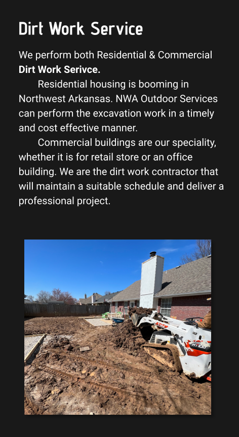 Dirt Work Service We perform both Residential & Commercial Dirt Work Serivce. Residential housing is booming in Northwest Arkansas. NWA Outdoor Services can perform the excavation work in a timely and cost effective manner.  Commercial buildings are our speciality, whether it is for retail store or an office building. We are the dirt work contractor that will maintain a suitable schedule and deliver a professional project.